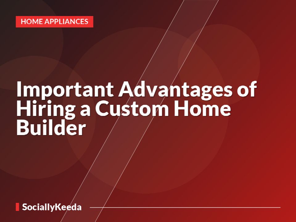 Important Advantages of Hiring a Custom Home Builder