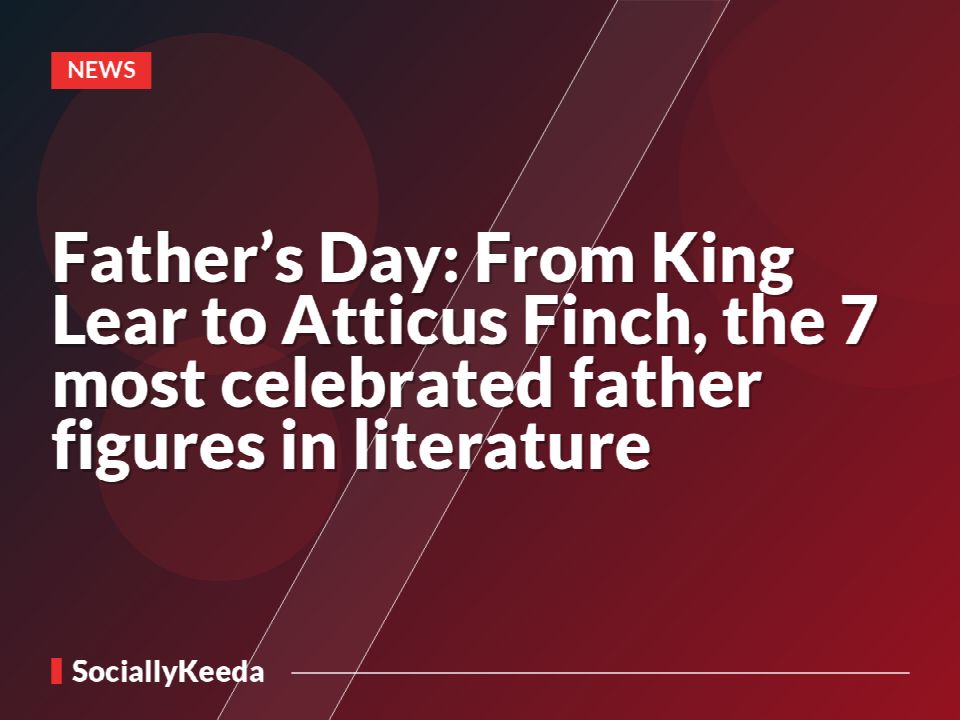 Father’s Day: From King Lear to Atticus Finch, the 7 most celebrated father figures in literature