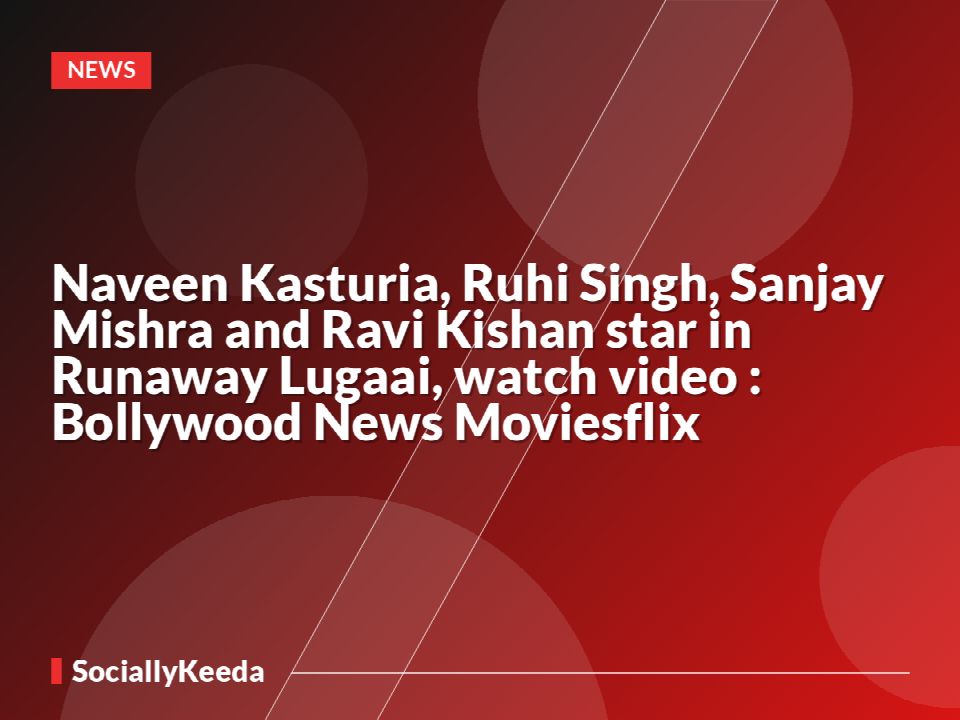 Naveen Kasturia, Ruhi Singh, Sanjay Mishra and Ravi Kishan star in Runaway Lugaai, watch video : Bollywood News Moviesflix