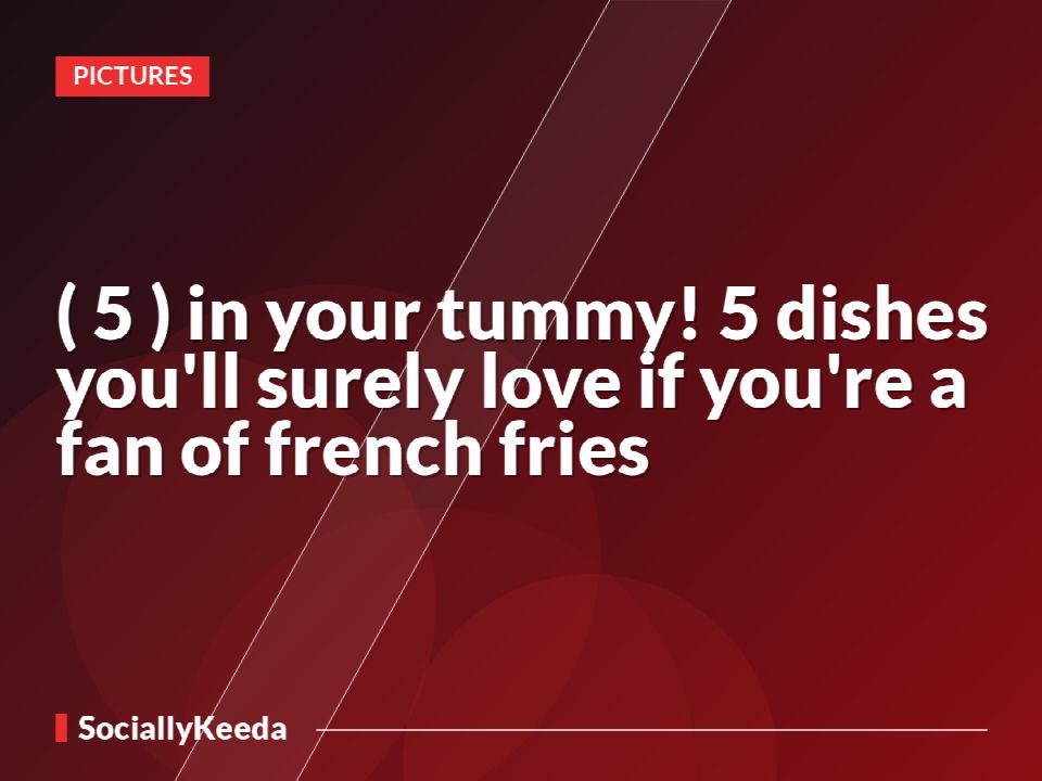 (*5*) in your tummy! 5 dishes you'll surely love if you're a fan of french fries