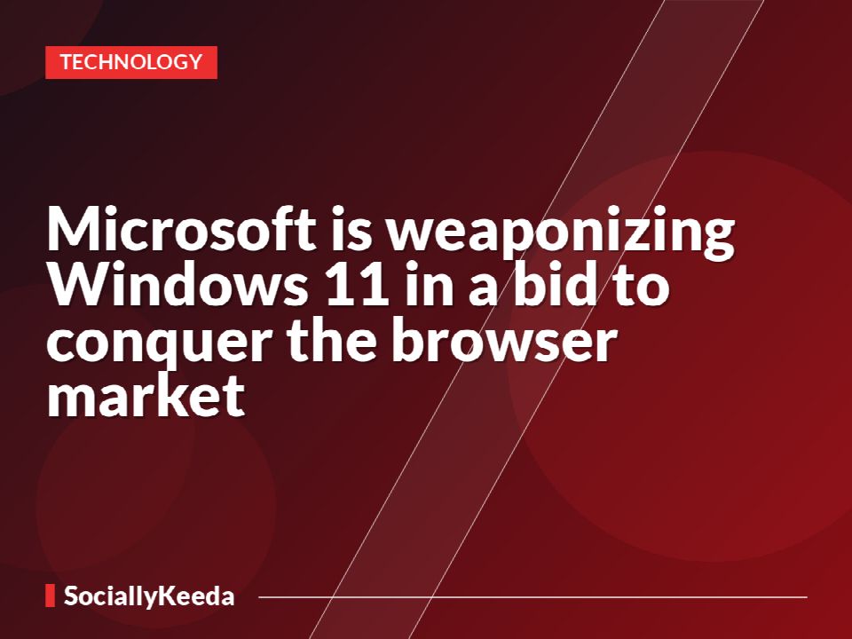 Microsoft is weaponizing Windows 11 in a bid to conquer the browser market