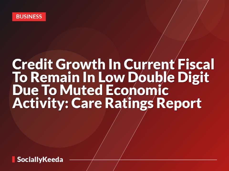 Credit Growth In Current Fiscal To Remain In Low Double Digit Due To Muted Economic Activity: Care Ratings Report