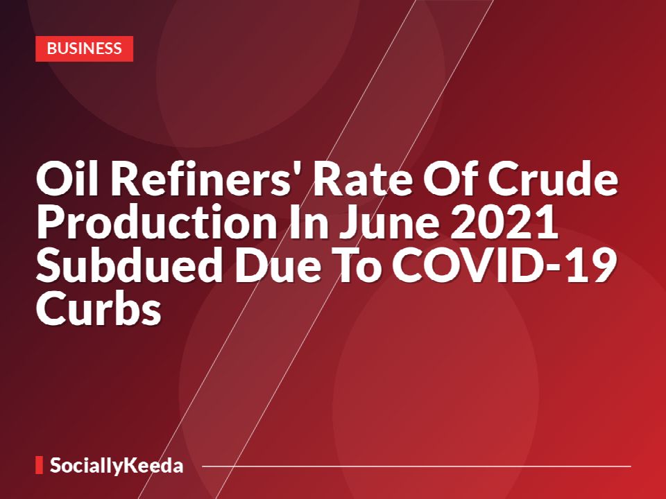 Oil Refiners' Rate Of Crude Production In June 2021 Subdued Due To COVID-19 Curbs